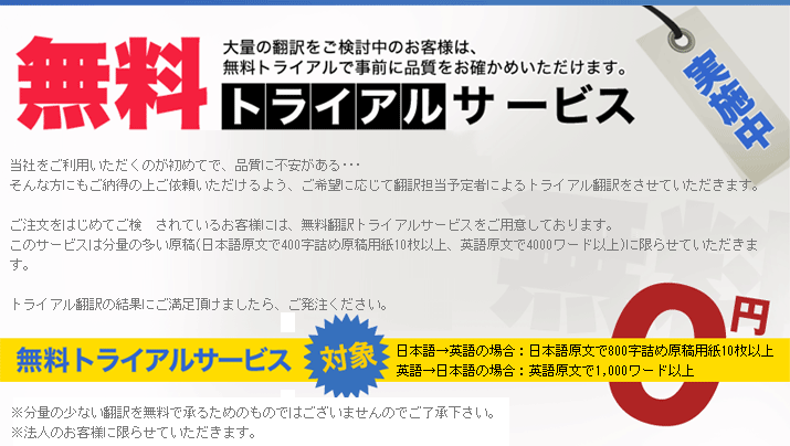 当社をご利用いただくのが初めてで、品質に不安がある･･･
そんな方にもご納得の上ご依頼いただけるよう、ご希望に応じて翻訳担当予定者によるトライアル翻訳をさせていただきます。
ご注文をはじめてご検　されているお客様には、無料翻訳トライアルサービスをご用意しております。
このサービスは分量の多い原稿(日本語原文で400字詰め原稿用紙10枚以上、英語原文で4000ワード以上)に限らせていただきます。
トライアル翻訳の結果にご満足頂けましたら、ご発注ください。